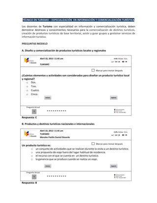 TÉCNICO EN TURISMO – ESPECIALIZACIÓN EN INFORMACIÓN Y COMERCIALIZACIÓN TURÍSTICA
Los docentes de Turismo con especialidad en información y comercialización turística, deben
demostrar destrezas y conocimientos necesarios para la comercialización de destinos turísticos,
creación de productos turísticos de base territorial, asistir y guiar grupos y gestionar servicios de
información turística.
PREGUNTAS MODELO
A. Diseño y comercialización de productos turísticos locales y regionales
¿Cuántos elementos u actividades son considerados para diseñar un producto turístico local
y regional?
o Dos.
o Tres.
o Cuatro.
o Cinco.
Pregunta Actual
Respuesta: C
B. Productos y destinos turísticos nacionales e internacionales
Un producto turístico es:
o un conjunto de actividades que se realizan durante la visita a un destino turístico.
o una propuesta de viaje fuera del lugar habitual de residencia.
o el recurso con el que se cuenta en un destino turístico.
o la ganancia que se produce cuando se realiza un viaje.
Pregunta Actual
Respuesta: B
0
Marcar para revisar después
Abril 10, 2013 11:45 am
TURISMO
0
Marcar para revisar después
Abril 10, 2013 11:45 am
TURISMO
Morales Patiño Daniel Eduardo
 