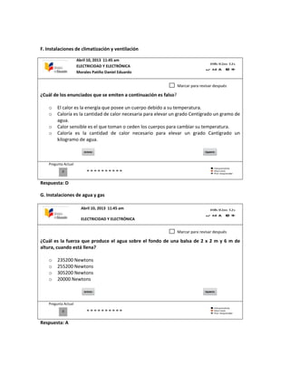 F. Instalaciones de climatización y ventilación
¿Cuál de los enunciados que se emiten a continuación es falso?
o El calor es la energía que posee un cuerpo debido a su temperatura.
o Caloría es la cantidad de calor necesaria para elevar un grado Centígrado un gramo de
agua.
o Calor sensible es el que toman o ceden los cuerpos para cambiar su temperatura.
o Caloría es la cantidad de calor necesario para elevar un grado Cantígrado un
kilogramo de agua.
Pregunta Actual
Respuesta: D
G. Instalaciones de agua y gas
¿Cuál es la fuerza que produce el agua sobre el fondo de una balsa de 2 x 2 m y 6 m de
altura, cuando está llena?
o 235200 Newtons
o 255200 Newtons
o 305200 Newtons
o 20000 Newtons
Pregunta Actual
Respuesta: A
0
Marcar para revisar después
0
Marcar para revisar después
Abril 10, 2013 11:45 am
ELECTRICIDAD Y ELECTRÓNICA
Abril 10, 2013 11:45 am
ELECTRICIDAD Y ELECTRÓNICA
Morales Patiño Daniel Eduardo
 