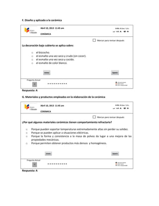 F. Diseño y aplicado a la cerámica
La decoración bajo cubierta se aplica sobre:
o el bizcocho.
o el esmalte una vez seco y crudo (sin cocer).
o el esmalte una vez seco y cocido.
o el esmalte de color blanco.
Pregunta Actual
Respuesta: A
G. Materiales y productos empleados en la elaboración de la cerámica
¿Por qué algunos materiales cerámicos tienen comportamiento refractario?
o Porque pueden soportar temperaturas extremadamente altas sin perder su solidez.
o Porque se pueden aplicar a situaciones eléctricas.
o Porque la forma y consistencia a la masa de polvos da lugar a una mejora de las
propiedades mecánicas.
o Porque permiten obtener productos más densos y homogéneos.
Pregunta Actual
Respuesta: A
0
Marcar para revisar después
0
Marcar para revisar después
Abril 10, 2013 11:45 am
CERÁMICA
Abril 10, 2013 11:45 am
CERÁMICA
 