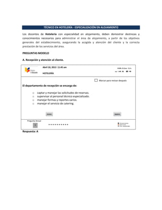 TÉCNICO EN HOTELERÍA - ESPECIALIZACIÓN EN ALOJAMIENTO
Los docentes de Hotelería con especialidad en alojamiento, deben demostrar destrezas y
conocimientos necesarios para administrar el área de alojamiento, a partir de los objetivos
generales del establecimiento, asegurando la acogida y atención del cliente y la correcta
prestación de los servicios del área.
PREGUNTAS MODELO
A. Recepción y atención al cliente.
El departamento de recepción se encarga de:
o captar y manejar las solicitudes de reservas.
o supervisar al personal técnico especializado.
o manejar formas y reportes varios.
o manejar el servicio de catering.
Pregunta Actual
Respuesta: A
0
Marcar para revisar después
Abril 10, 2013 11:45 am
HOTELERÍA
 