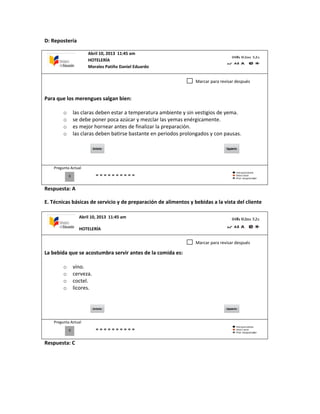D: Repostería
Para que los merengues salgan bien:
o las claras deben estar a temperatura ambiente y sin vestigios de yema.
o se debe poner poca azúcar y mezclar las yemas enérgicamente.
o es mejor hornear antes de finalizar la preparación.
o las claras deben batirse bastante en periodos prolongados y con pausas.
Pregunta Actual
Respuesta: A
E. Técnicas básicas de servicio y de preparación de alimentos y bebidas a la vista del cliente
La bebida que se acostumbra servir antes de la comida es:
o vino.
o cerveza.
o coctel.
o licores.
Pregunta Actual
Respuesta: C
0
Marcar para revisar después
0
Marcar para revisar después
Abril 10, 2013 11:45 am
HOTELERÍA
Morales Patiño Daniel Eduardo
Abril 10, 2013 11:45 am
HOTELERÍA
 