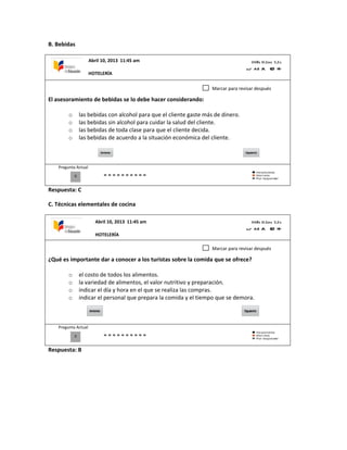 B. Bebidas
El asesoramiento de bebidas se lo debe hacer considerando:
o las bebidas con alcohol para que el cliente gaste más de dinero.
o las bebidas sin alcohol para cuidar la salud del cliente.
o las bebidas de toda clase para que el cliente decida.
o las bebidas de acuerdo a la situación económica del cliente.
Pregunta Actual
Respuesta: C
C. Técnicas elementales de cocina
¿Qué es importante dar a conocer a los turistas sobre la comida que se ofrece?
o el costo de todos los alimentos.
o la variedad de alimentos, el valor nutritivo y preparación.
o indicar el día y hora en el que se realiza las compras.
o indicar el personal que prepara la comida y el tiempo que se demora.
Pregunta Actual
Respuesta: B
0
Marcar para revisar después
0
Marcar para revisar después
Abril 10, 2013 11:45 am
HOTELERÍA
Abril 10, 2013 11:45 am
HOTELERÍA
 