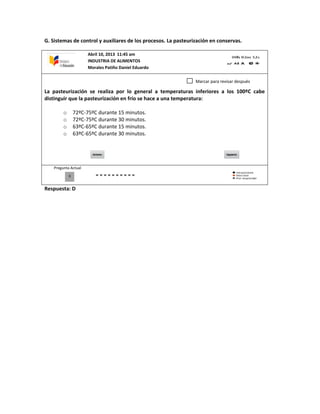 G. Sistemas de control y auxiliares de los procesos. La pasteurización en conservas.
La pasteurización se realiza por lo general a temperaturas inferiores a los 100ºC cabe
distinguir que la pasteurización en frío se hace a una temperatura:
o 72ºC-75ºC durante 15 minutos.
o 72ºC-75ºC durante 30 minutos.
o 63ºC-65ºC durante 15 minutos.
o 63ºC-65ºC durante 30 minutos.
Pregunta Actual
Respuesta: D
0
Marcar para revisar después
Abril 10, 2013 11:45 am
INDUSTRIA DE ALIMENTOS
Morales Patiño Daniel Eduardo
 