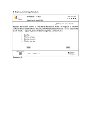 C. Despiece, carnicería y charcutería.
Despiece de la canal bovina: la canal de los bovinos se divide a lo largo de la columna
vertebral desde la cadera hasta el cuello, con ello se logra dos mitades; a su vez cada media
canal, derecha e izquierda, se subdivide en dos partes. A esto de llama:
o Cuartos.
o Medias canales.
o Quintos cuartos.
o Medios cuartos
Pregunta Actual
Respuesta: A
0
Marcar para revisar después
Abril 10, 2013 11:45 am
INDUSTRIA DE ALIMENTOS
 