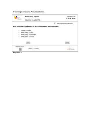 E. Tecnología de la carne. Productos cárnicos.
A las salchichas tipo vienesa se les considera en la industria como:
o carnes curadas.
o embutidos crudos
o embutidos escaldados.
o embutidos cocidos.
Pregunta Actual
Respuesta: C
0
Marcar para revisar después
Abril 10, 2013 11:45 am
INDUSTRIA DE ALIMENTOS
 