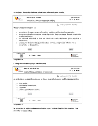 B. Análisis y diseño detallado de aplicaciones informáticas de gestión
Un sistema de información es:
o un conjunto de pasos para resolver algún problema utilizando el computador.
o un conjunto de elementos que interactúan entre sí para procesar datos y convertirlos
en información útil.
o un software mediante el cual se toman los datos requeridos para procesar la
información.
o un conjunto de elementos que interactúan entre sí para procesar información y
convertirlos en datos útiles.
Pregunta Actual
Respuesta: B
C. Programación en lenguajes estructurados
Al conjunto de pasos ordenados que se siguen para solucionar un problema se denomina:
o instrucción.
o sistema de información.
o algoritmo.
o análisis y diseño del sistema.
Pregunta Actual
Respuesta: C
D. Desarrollo de aplicaciones en entornos de cuarta generación y con herramientas case
(modelar bases de datos)
0
Marcar para revisar después
0
Marcar para revisar después
Abril 10, 2013 11:45 am
INFORMÁTICA (APLICACIONES INFORMÁTICAS)
Abril 10, 2013 11:45 am
INFORMÁTICA (APLICACIONES INFORMÁTICAS)
 