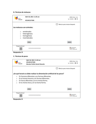 B. Técnicas de moluscos
Los moluscos son animales:
o vertebrados
o heterogéneos
o homogéneos
o invertebrados
Pregunta Actual
Respuesta: D
C. Técnicas de peces
¿En qué horario se debe realizar la alimentación artificial de los peces?
o En horarios diferentes y en formas diferentes.
o En el mismo horario y en formas diferentes.
o En horas diferentes y en la misma forma.
o En la misma hora y en la misma forma.
Pregunta Actual
Respuesta: B
0
Marcar para revisar después
0
Marcar para revisar después
Abril 10, 2013 11:45 am
ACUACULTURA
Abril 10, 2013 11:45 am
ACUACULTURA
Morales Patiño Daniel Eduardo
 