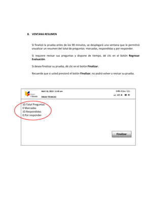 8. VENTANA RESUMEN
Si finalizó la prueba antes de los 90 minutos, se desplegará una ventana que le permitirá
visualizar un resumen del total de preguntas: marcadas, respondidas y por responder.
Si requiere revisar sus preguntas y dispone de tiempo, dé clic en el botón Regresar
Evaluación.
Si desea finalizar su prueba, dé clic en el botón Finalizar.
Recuerde que si usted presionó el botón Finalizar, no podrá volver a revisar su prueba.
10 Total Preguntas
0 Marcadas
10 Respondidas
0 Por responder
Finalizar
Abril 10, 2013 11:45 am
ÁREAS TÉCNICAS
 