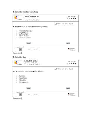 B. Elementos metálicos y sintéticos
El desabollado es un procedimiento que permite:
o desengrasar piezas.
o arreglar lunas.
o reparar piezas.
o mantener piezas.
Pregunta Actual
Respuesta: C
C. Elementos fijos
Los chasis de los autos están fabricados con:
o aluminio.
o manganeso.
o magnesio.
o hierro y acero.
Pregunta Actual
Respuesta: D
0
Marcar para revisar después
0
Marcar para revisar después
Abril 10, 2013 11:45 am
MECÁNICA AUTOMOTRIZ
Abril 10, 2013 11:45 am
MECÁNICA AUTOMOTRIZ
Morales Patiño Daniel Eduardo
 