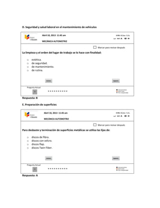 D. Seguridad y salud laboral en el mantenimiento de vehículos
La limpieza y el orden del lugar de trabajo se lo hace con finalidad:
o estética.
o de seguridad.
o de mantenimiento.
o de rutina.
Pregunta Actual
Respuesta: B
E. Preparación de superficies
Para desbaste y terminación de superficies metálicas se utiliza las lijas de:
o discos de fibra.
o discos con velcro.
o discos flap.
o discos Twin Fiber.
Pregunta Actual
Respuesta: A
0
Marcar para revisar después
0
Marcar para revisar después
Abril 10, 2013 11:45 am
MECÁNICA AUTOMOTRIZ
Abril 10, 2013 11:45 am
MECÁNICA AUTOMOTRIZ
 