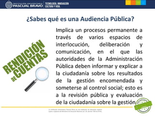 ¿Sabes qué es una Audiencia Pública?
         Implica un procesos permanente a
         través de varios espacios de
         interlocución,    deliberación     y
         comunicación, en el que las
         autoridades de la Administración
         Pública deben informar y explicar a
         la ciudadanía sobre los resultados
         de la gestión encomendada y
         someterse al control social; esto es
         a la revisión pública y evaluación
         de la ciudadanía sobre la gestión
 