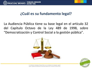 ¿Cuál es su fundamento legal?

La Audiencia Pública tiene su base legal en el artículo 32
del Capítulo Octavo de la Ley 489 de 1998, sobre
“Democratización y Control Social a la gestión pública”.
 