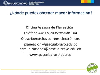 ¿Dónde puedes obtener mayor información?


        Oficina Asesora de Planeación
      Teléfono 448 05 20 extensión 104
     O escríbenos los correos electrónicos
       planeacion@pascualbravo.edu.co
    comunicaciones@pascualbravo.edu.co
          www.pasculabravo.edu.co
 