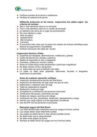 Verifique puentes de la pluma y soldaduras
Verifique el cabezal de la pluma
Utilizando protección en las manos inspeccione los cables según los
criterios de rechazo:
Seis o más alambres rotos en un trenzado
Tres o más alambres rotos en un cordón de trenzado
Un alambre roto cerca de un lugar de ponchamiento
Por arco eléctrico o calor
Nido de pájaro
Aplastamiento
Alta torcedura
Corrosión
Si encuentra hilos rotos que no pasen los criterios de rechazo identifique para
efectos de seguimiento y trazabilidad
Verificar lubricación del cable del winche
Inspeccione Gancho y Polea
Superficie por desgaste, deformaciones, melladuras y grietas
Cuello del gancho por señales o abertura
Aldaba de seguridad en sitio y trabajando
Chavetas y poleas por roturas ó daños
Áreas en dudas hacer tintas penetrantes ó partículas magnéticas
Se debe conocer el WLL del gancho.
La polea debe ser para el diámetro del cable
La polea no debe estar golpeada, deformada, fisurada ni desgastes
superiores a lo permitido.
Antes de cualquier operación verifique:
Inspección preoperacional escrita del Side Boom
Inspección de elementos de izaje cada vez que se usen
Elaboración y validación plan de izaje
Tabla de capacidad en español
Realización charla pre-izaje
Competencia y certificación del personal involucrado
Certificación del equipo y elementos de izaje
Análisis de riesgos y permisos de trabajo
Verificación de: piso, pendientes, obstáculos, aparejamiento y carga.
Extintor con carga vigente y kit de seguridad y ambiental
Uso de EPP con los personas involucrados
Operación segura del Side Boom
Los SIDE BOOM están diseñados para izar cargas en forma vertical.
Las cargas deben estar totalmente sueltas
Las cargas se deben llevar lo más cercano posible al piso
Se debe evitar que la carga péndule
Se debe evitar golpes de pluma
Siempre se deben llevar las cargas con los mínimos radios
 