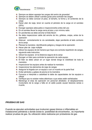 Siempre se deben aparejar las cargas del centro de gravedad
Siempre se deben utilizar cuerdas guías para controlar las cargas
Siempre se debe conocer el peso, el tamaño, la forma y el contenido de la
carga
Hacer plan de izaje, tener en cuenta el péndulo de la carga en el carreteo
(25%)
Escoger aparejos adecuados e inspeccionarlos antes del uso
En el carreteo llevar la carga cerca al piso y con mínimo radio
En pendientes se debe winchar el Side Boom
Se debe inspeccionar cable del winche de tiro, grilletes, orejas, antes de la
operación
Adecuar correctamente la vía carreteable, dejar pendiente al lado contrario
de la zanja.
Planear la maniobra identificando peligros y riesgos de la operación
Hacer plan de izaje múltiple
Ubicar los equipos de tal manera que haya una correcta repartición de cargas,
siguiendo este instructivo.
Ubicar los equipos en la distancia segura de la zanja
Escoger un líder para controlar la operación de cada equipo
El líder se debe ubicar en un lugar donde tenga la visibilidad de toda la
maniobra
Inspeccionar los equipos antes de realizar la maniobra
Inspeccionar los elementos de izaje de cargas
Asegurar la lingada con un equipo o con un muerto en la parte final
Evitar péndulos y golpes de pluma en la maniobra
Conozca e interprete a cabalidad la tabla de capacidades de los equipos a
utilizar
Verifique que no existan redes eléctricas o que estas estén señalizadas
Mantenga el área de operación sin personal alrededor, el desplazamiento
involuntario de la carga o falla en el cable puede causar lesiones serias o
muerte.
PRUEBAS DE GAS
Cuando se ejecuten actividades que involucren gases tóxicos o inflamables en
instalaciones petroleras o donde exista la posibilidad de encontrarlos , es importante
realizar pruebas de gas. Su utilización debe realizarse por probadores de gas
 