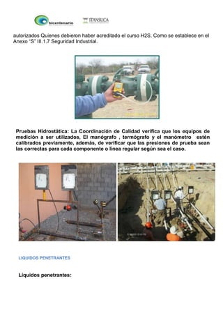 autorizados Quienes debieron haber acreditado el curso H2S. Como se establece en el
Anexo “S” III.1.7 Seguridad Industrial.
Pruebas Hidrostática: La Coordinación de Calidad verifica que los equipos de
medición a ser utilizados, El manógrafo , termógrafo y el manómetro estén
calibrados previamente, además, de verificar que las presiones de prueba sean
las correctas para cada componente o línea regular según sea el caso.
LIQUIDOS PENETRANTES
Líquidos penetrantes:
 