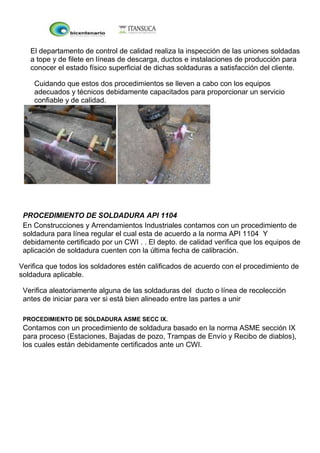 El departamento de control de calidad realiza la inspección de las uniones soldadas
a tope y de filete en líneas de descarga, ductos e instalaciones de producción para
conocer el estado físico superficial de dichas soldaduras a satisfacción del cliente.
Cuidando que estos dos procedimientos se lleven a cabo con los equipos
adecuados y técnicos debidamente capacitados para proporcionar un servicio
confiable y de calidad.
PROCEDIMIENTO DE SOLDADURA API 1104
En Construcciones y Arrendamientos Industriales contamos con un procedimiento de
soldadura para línea regular el cual esta de acuerdo a la norma API 1104 Y
debidamente certificado por un CWI . . El depto. de calidad verifica que los equipos de
aplicación de soldadura cuenten con la última fecha de calibración.
Verifica que todos los soldadores estén calificados de acuerdo con el procedimiento de
soldadura aplicable.
Verifica aleatoriamente alguna de las soldaduras del ducto o línea de recolección
antes de iniciar para ver si está bien alineado entre las partes a unir
PROCEDIMIENTO DE SOLDADURA ASME SECC IX.
Contamos con un procedimiento de soldadura basado en la norma ASME sección IX
para proceso (Estaciones, Bajadas de pozo, Trampas de Envío y Recibo de diablos),
los cuales están debidamente certificados ante un CWI.
 
