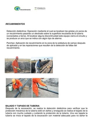 RECUBRIMIENTOS
Detección dieléctrica: Operación mediante el cual se localizan las grietas y/o poros de
un recubrimiento pasando un electrodo sobre la superficie recubierta de la tubería
(conectados a tierra). Al localizar alguna discontinuidad este equipo cierra el circuito y
se produce un arco que se indica con algún tipo de alarma.
Parcheo: Aplicación de recubrimiento en la zona de la soldadura de campo después
de aplicada y en las reparaciones que resulten de la detección de fallas del
recubrimiento.
BAJADO Y TAPADO DE TUBERIA
Después de la excavación, se realiza la detección dieléctrica para verificar que la
protección mecánica de la tubería esté sin daños y enseguida se realiza el bajado de la
tubería con mucho cuidado y cuidando la protección de la tubería. Una vez bajada la
tubería se inicia el tapado de la excavación con material adecuado para no dañar la
 