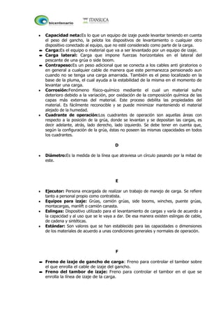 Capacidad neta:Es lo que un equipo de izaje puede levantar teniendo en cuenta
el peso del gancho, la pelota los dispositivos de levantamiento o cualquier otro
dispositivo conectado al equipo, que no esté considerado como parte de la carga.
Carga:Es el equipo o material que va a ser levantado por un equipo de izaje.
Carga lateral: Carga que impone fuerzas horizontales en el lateral del
pescante de una grúa o side boom.
Contrapeso:Es un peso adicional que se conecta a los cables anti giratorios o
en general a cualquier cable de manera que este permanezca pensionado aun
cuando no se tenga una carga amarrada. También es el peso localizado en la
base de la pluma, el cual ayuda a la estabilidad de la misma en el momento de
levantar una carga.
Corrosión:Fenómeno físico-químico mediante el cual un material sufre
deterioro debido a la variación, por oxidación de la composición química de las
capas más externas del material. Este proceso debilita las propiedades del
material. Es fácilmente reconocible y se puede minimizar manteniendo el material
alejado de la humedad.
Cuadrante de operación:Los cuadrantes de operación son aquellas áreas con
respecto a la posición de la grúa, donde se levantan y se depositan las cargas, es
decir adelante, atrás, lado derecho, lado izquierdo. Se debe tener en cuenta que,
según la configuración de la grúa, éstas no poseen las mismas capacidades en todos
los cuadrantes.
D
Diámetro:Es la medida de la línea que atraviesa un círculo pasando por la mitad de
este.
E
Ejecutor: Persona encargada de realizar un trabajo de manejo de carga. Se refiere
tanto a personal propio como contratista.
Equipos para izaje: Grúas, camión grúas, side booms, winches, puente grúas,
montacargas, manlift o camión canasta.
Eslingas: Dispositivo utilizado para el levantamiento de cargas y varía de acuerdo a
la capacidad y al uso que se le vaya a dar. De esa manera existen eslingas de cable,
de cadena y sintéticas.
Estándar: Son valores que se han establecido para las capacidades o dimensiones
de los materiales de acuerdo a unas condiciones generales y normales de operación.
F
Freno de izaje de gancho de carga: Freno para controlar el tambor sobre
el que enrolla el cable de izaje del gancho.
Freno del tambor de izaje: Freno para controlar el tambor en el que se
enrolla la línea de izaje de la carga.
 
