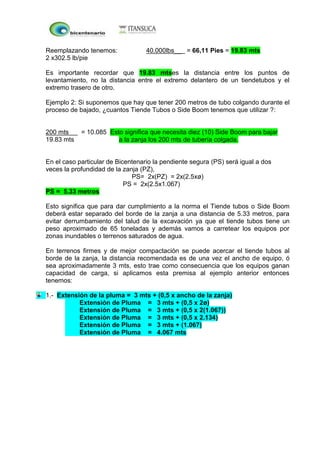 Reemplazando tenemos: 40.000lbs__ = 66,11 Pies = 19.83 mts
2 x302.5 lb/pie
Es importante recordar que 19.83 mtses la distancia entre los puntos de
levantamiento, no la distancia entre el extremo delantero de un tiendetubos y el
extremo trasero de otro.
Ejemplo 2: Si suponemos que hay que tener 200 metros de tubo colgando durante el
proceso de bajado, ¿cuantos Tiende Tubos o Side Boom tenemos que utilizar ?:
200 mts = 10.085 Esto significa que necesita diez (10) Side Boom para bajar
19.83 mts a la zanja los 200 mts de tubería colgada.
En el caso particular de Bicentenario la pendiente segura (PS) será igual a dos
veces la profundidad de la zanja (PZ),
PS= 2x(PZ) = 2x(2.5xø)
PS = 2x(2.5x1.067)
PS = 5.33 metros
Esto significa que para dar cumplimiento a la norma el Tiende tubos o Side Boom
deberá estar separado del borde de la zanja a una distancia de 5.33 metros, para
evitar derrumbamiento del talud de la excavación ya que el tiende tubos tiene un
peso aproximado de 65 toneladas y además vamos a carretear los equipos por
zonas inundables o terrenos saturados de agua.
En terrenos firmes y de mejor compactación se puede acercar el tiende tubos al
borde de la zanja, la distancia recomendada es de una vez el ancho de equipo, ó
sea aproximadamente 3 mts, esto trae como consecuencia que los equipos ganan
capacidad de carga, si aplicamos esta premisa al ejemplo anterior entonces
tenemos:
1.- Extensión de la pluma = 3 mts + (0,5 x ancho de la zanja)
Extensión de Pluma = 3 mts + (0,5 x 2ø)
Extensión de Pluma = 3 mts + (0,5 x 2(1.067))
Extensión de Pluma = 3 mts + (0,5 x 2.134)
Extensión de Pluma = 3 mts + (1.067)
Extensión de Pluma = 4.067 mts
 