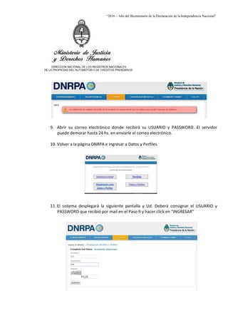 “2016 – Año del Bicentenario de la Declaración de la Independencia Nacional”
DIRECCION NACIONAL DE LOS REGISTROS NACIONALES
DE LA PROPIEDAD DEL AUTOMOTOR Y DE CREDITOS PRENDARIOS
9. Abrir su correo electrónico donde recibirá su USUARIO y PASSWORD. El servidor
puede demorar hasta 24 hs. en enviarle el correo electrónico.
10. Volver a la página DNRPA e ingresar a Datos y Perfiles
11. El sistema desplegará la siguiente pantalla y Ud. Deberá consignar el USUARIO y
PASSWORD que recibió por mail en el Paso 9 y hacer click en “INGRESAR”
 