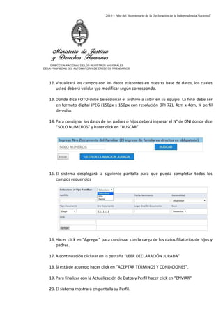 “2016 – Año del Bicentenario de la Declaración de la Independencia Nacional”
DIRECCION NACIONAL DE LOS REGISTROS NACIONALES
DE LA PROPIEDAD DEL AUTOMOTOR Y DE CREDITOS PRENDARIOS
12. Visualizará los campos con los datos existentes en nuestra base de datos, los cuales
usted deberá validar y/o modificar según corresponda.
13. Donde dice FOTO debe Seleccionar el archivo a subir en su equipo. La foto debe ser
en formato digital JPEG (150px x 150px con resolución DPI 72), 4cm x 4cm, ¾ perfil
derecho.
14. Para consignar los datos de los padres o hijos deberá ingresar el N° de DNI donde dice
“SOLO NUMEROS” y hacer click en “BUSCAR”
15. El sistema desplegará la siguiente pantalla para que pueda completar todos los
campos requeridos
16. Hacer click en “Agregar” para continuar con la carga de los datos filiatorios de hijos y
padres.
17. A continuación clickear en la pestaña “LEER DECLARACIÓN JURADA”
18. Si está de acuerdo hacer click en “ACEPTAR TÉRMINOS Y CONDICIONES”.
19. Para finalizar con la Actualización de Datos y Perfil hacer click en “ENVIAR”
20. El sistema mostrará en pantalla su Perfil.
 