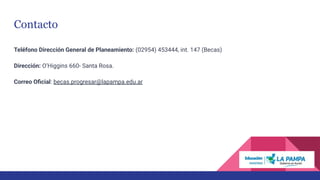Contacto
Teléfono Dirección General de Planeamiento: (02954) 453444, int. 147 (Becas)
Dirección: O’Higgins 660- Santa Rosa.
Correo Oﬁcial: becas.progresar@lapampa.edu.ar
 