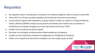 Requisitos
● Ser argentino nativo o naturalizado, o extranjero con residencia legal de 2 años en el país y contar DNI.
● Tener entre 16 y 24 años de edad cumplidos al momento del cierre de la convocatoria.
● La suma de los ingresos del estudiante y su grupo familiar no debe ser superior a 3 Salarios Mínimos,
Vitales y Móviles (SMVM), excepto que los jóvenes solicitantes sean titulares de una pensión no
contributiva por invalidez otorgada en el marco del artículo 9 de la Ley 13478.
● Cumplir con la condición de alumno regular.
● Participar en actividades complementarias determinadas por el programa.
● Cumplir con las condiciones académicas establecidas en el Reglamento Progresar.
● Contar con el esquema de vacunación completo o en curso según grupo de edad.
 