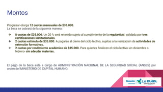 Montos
Progresar otorga 12 cuotas mensuales de $35.000.
La beca se cobrará de la siguiente manera:
❖ 8 cuotas de $35.000. Un 20 % será retenido sujeto al cumplimiento de la regularidad, validada por tres
certiﬁcaciones institucionales.
❖ 2 cuotas estímulo de $35.000. A pagarse al cierre del ciclo lectivo, sujetas a la realización de actividades de
extensión formativas.
❖ 2 cuotas por rendimiento académico de $35.000. Para quienes ﬁnalicen el ciclo lectivo -en diciembre o
febrero- sin adeudar materias.
El pago de la beca está a cargo de ADMINISTRACIÓN NACIONAL DE LA SEGURIDAD SOCIAL (ANSES) por
orden del MINISTERIO DE CAPITAL HUMANO.
 