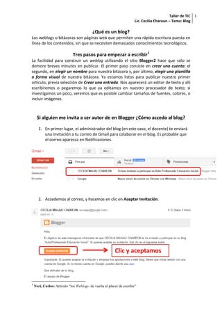 Taller de TIC
Lic. Cecilia Chareun – Tema: Blog
1
¿Qué es un blog?
Los weblogs o bitácoras son páginas web que permiten una rápida escritura puesta en
línea de los contenidos, sin que se necesiten demasiados conocimientos tecnológicos.
Tres pasos para empezar a escribir1
La facilidad para construir un weblog utilizando el sitio Blogger2 hace que sólo se
demore breves minutos en publicar. El primer paso consiste en crear una cuenta; el
segundo, en elegir un nombre para nuestra bitácora y, por último, elegir una plantilla
o forma visual de nuestra bitácora. Ya estamos listos para publicar nuestro primer
artículo, previa selección de Crear una entrada. Nos aparecerá un editor de texto y allí
escribiremos o pegaremos lo que ya editamos en nuestro procesador de texto; si
investigamos un poco, veremos que es posible cambiar tamaños de fuentes, colores, o
incluir imágenes.
Si alguien me invita a ser autor de en Blogger ¿Cómo accedo al blog?
1. En primer lugar, el administrador del blog (en este caso, el docente) te enviará
una invitación a tu correo de Gmail para colaborar en el blog. Es probable que
el correo aparezca en Notificaciones.
2. Accedemos al correo, y hacemos en clic en Aceptar Invitación.
1
Neri, Carlos: Artículo “los Weblogs: de vuelta al placer de escribir”
Clic y aceptamos