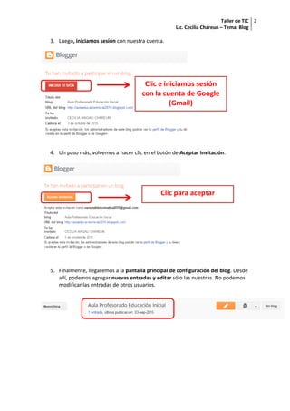 Taller de TIC
Lic. Cecilia Chareun – Tema: Blog
2
3. Luego, iniciamos sesión con nuestra cuenta.
4. Un paso más, volvemos a hacer clic en el botón de Aceptar Invitación.
5. Finalmente, llegaremos a la pantalla principal de configuración del blog. Desde
allí, podemos agregar nuevas entradas y editar sólo las nuestras. No podemos
modificar las entradas de otros usuarios.
Clic e iniciamos sesión
con la cuenta de Google
(Gmail)
Clic para aceptar