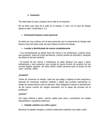 Vestuario:
“Se debe dejar la ropa y zapatos de la calle en el vestuario.
No se debe usar ropa de la calle en el trabajo, ni venir con la ropa de trabajo
desde la calle.” (Colombia C. A.)
 Esmerada limpieza y aseo personal
Se debe ser muy cuidoso con el aseo personal, que la vestimenta de trabajo esté
limpia y lavar las botas cada vez que ingresa al sector de trabajo.
 Lavado y desinfectado de manos completamente
- “Los manipuladores se deben lavar las manos y los antebrazos, cuantas veces
sea necesario, antes de iniciar las labores, cuando cambie de actividad o, después
de utilizar el servicio sanitario.
- El lavado de las manos y antebrazos se debe efectuar con agua y jabón
antibacterial u otra sustancia, que cumpla la misma función de acuerdo con las
normas legales vigentes. Se debe utilizar cepillo personal para el lavado de las
uñas.” (Icontec, 2005)
¿Cuándo?
“Antes de comenzar su trabajo, cada vez que salga y regrese al área asignada y
después de manipular cualquier material u objeto que pudiese representar un
riesgo de contaminación para el alimento. Será obligatorio realizar la desinfección
de las manos cuando los riesgos asociados con la etapa del proceso así lo
justifiquen”
¿Cómo?
Con agua caliente y jabón, usando cepillo para uñas y secándose con toallas
desechables o secadores eléctricos.
 Cabello cubierto con cofia o gorro
Mantener el cabello recogido y cubierto totalmente mediante una malla o cofia.
 