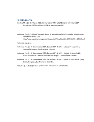 BIBLIOGRAFÍA
Icontec, M. d. (22 de Julio de 2005). Norma Técnica NTS - USNA Sectorial Colombiana 007.
Recuperado el 2013 de Marzo de 04, de Documento en Pdf
Colombia, C. A. (s.f.). Manual Buenas Prácticas de Manufactura (BPM) en hoteles. Recuperado el
03 de Marzo de 2013, de
http://www.bogotaturismo.gov.co/sites/default/files/MANUAL_BPM_PARA_HOTELES.pdf
Colombia, E. p. (s.f.).
Colombia, P. d. (23 de Diciembre de 1997). Decreto 3075 de 1997 - Artículo 14 educación y
capacitación. Bogotá, Cundinamarca, Colombia .
Colombia, P. d. (23 de Diciembre de 1997). Decreto 3075 de 1997 - Capítulo III - Artículo 15 -
Prácticas higiénicas y medidas de protección. Bogotá, Cundinamarca, Colombia.
Colombia, P. d. (23 de Diciembre de 1997). Decreto 3075 de 1997 Capítulo III - Artículo 13. Estado
de salud. Bogotpa, Cundinamarca, Colombia.
Elias, I. C. (s.f.). POES procesos operacionales estándares de saneamiento.
 