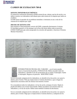 CAMION DE EXTRACION 789-B
SISTEMA MONITOR ELECTRÓNICO
El sistema de verificación electrónico (EMS) consta de una alarma, una luz de acción y un
tablero monitor con indicadores individuales para cada sistema de la máquina que indica en
el tablero.
El EMS alerta al operador de un problema inmediato o inminente en uno o más de los
sistemas de la máquina que vigila.
PRUEBA DE SISTEMA EMS
Para asegurar el funcionamiento correcto del EMS, compruebe diariamente el sistema.
El interruptor general y el de arranque con la llave del motor deben están en posición
CONECTADO para que estén energizados los circuitos del operador y funcione el Sistema
Monitor Electrónico.
INTERRUPTOR DE PRUEBA DEL TABLERO – con el motor parado,
mueva a la posición de prueba y TENGALO ahí. Deben encender todos los
indicadores y destellar la luz de acción hasta que se suelte el interruptor. Suelte
el interruptor. Regresa a la posición DESCONECTADO
Si no se enciende cualquiera de los indicadores, no destella la luz de acción o no suena la
alarma, para el motor. Pide que inspeccionen el sistema electrónico y que se hagan las
reparaciones necesarias antes de arrancar nuevamente el motor.
Si se encendieron todos los indicadores y la luz de acción, arranque el motor. Repita la
prueba del tablero con el motor funcionando. Deben encenderse nuevamente todos los
indicadores y a la luz de acción. Deben sonar también la alarma de advertencia.
Si no se enciende cualquiera de los indicadores, no destella la luz de acción o no suena la
alarma, pare el motor. Haga que se inspeccionen el sistema eléctrico y cualquiera de los
 
