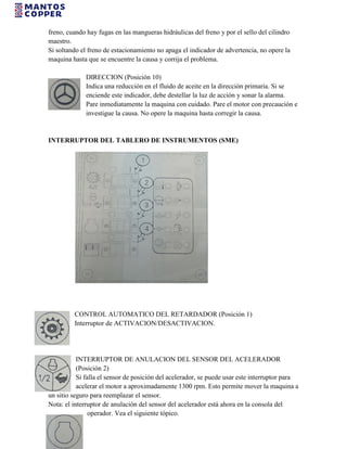 freno, cuando hay fugas en las mangueras hidráulicas del freno y por el sello del cilindro
maestro.
Si soltando el freno de estacionamiento no apaga el indicador de advertencia, no opere la
maquina hasta que se encuentre la causa y corrija el problema.
DIRECCION (Posición 10)
Indica una reducción en el fluido de aceite en la dirección primaria. Si se
enciende este indicador, debe destellar la luz de acción y sonar la alarma.
Pare inmediatamente la maquina con cuidado. Pare el motor con precaución e
investigue la causa. No opere la maquina hasta corregir la causa.
INTERRUPTOR DEL TABLERO DE INSTRUMENTOS (SME)
CONTROL AUTOMATICO DEL RETARDADOR (Posición 1)
Interruptor de ACTIVACION/DESACTIVACION.
INTERRUPTOR DE ANULACION DEL SENSOR DEL ACELERADOR
(Posición 2)
Si falla el sensor de posición del acelerador, se puede usar este interruptor para
acelerar el motor a aproximadamente 1300 rpm. Esto permite mover la maquina a
un sitio seguro para reemplazar el sensor.
Nota: el interruptor de anulación del sensor del acelerador está ahora en la consola del
operador. Vea el siguiente tópico.
 