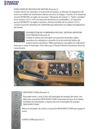INDICADOR DE PRUEBAS DE MOTOR (Posición 3)
Cuando retiene este interruptor en la posición de pruebas, el indicador de diagnóstico del
motor en el tablero de instrumentos indicara una serie de códigos. Consulte en el manual de
servicio SENR5596, en inglés, las secciones “Operación del sistema” y “Ajuste y pruebas”
de los motores 3512 y 3516 con inyección electrónica de combustible, y el manual de
servicio SENR5597, en inglés, Locación y Solución de fallas de los motores 3512 y
3516con inyección electrónica de combustible para determinar los códigos de diagnósticos
del sistema.
INTERRUPTOR DE COMPROBACION DEL SISTEMA MONITOR
ELECTRONICO (Posición 4)
Cuando se retiene este interruptor en la posición de pruebas, deben
encenderse los indicadores y destellar la luz de acción del tablero del
sistema monitor electrónico. Deben permanecer encendidos los indicadores
hasta que se suelte el interruptor. Esto indica que el Sistema Monitor Electrónico funciona
correctamente.
DESCONECTADO (Posición 1)
Para poder meter y sacar la llave del interruptor de arranque del motor, este
debe estar en posición DESCONECTADO. Funcionan las luces de la cabina,
del tablero de instrumentos y traseras aun con el interruptor de arranque
DESCONECTADO.
Mueva el interruptor de la llave a la posición DESCONECTADO para apagar el
motor.
CONECTADO (posición 2)
 