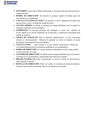  MANUBRIO: Como todo vehículo motorizado es necesario para dar dirección para ir
al lugar deseado.
 BOMBA DE DIRECCIÓN: Su Función es generar caudal de fluidos para dar
movimiento a un componente.
 VÁLVULA CUTTING-CUTTOUT: Su función es dar la angulación al plato para
que este abra o cierre la salida del caudal de aceite.
 ACUMULADORES: Es donde se concentra la energía hidráulica, esto lo permite el
nitrógeno confinado en el acumulador.
 NITRÓGENO: La función principal del nitrógeno es crear una presión de
acción rápida en el circuito hidráulico de la dirección, y mantenerlo acumulado para
cuando se requiera.
 CHAPA DE CONTACTO: Para la dirección suplementaria es muy importante
conocer su funcionamiento. Mientras el operador no cierre el contacto el aceite
permanecer comprimido en los acumuladores.
 VÁLVULA H.M.U: Esta válvula es la que permite direccionar el fluido que
se (Unidad hidráulica móvil) encuentra confinado en los acumuladores.
 BARRA DE DIRECCIÓN: Es la que mantiene el paralelismo en las ruedas cuando
se esté realizando un viraje.
 CILINDRO DE DIRECCIÓN: Es donde actúa la energía hidráulica que se encuentra
confinada en los acumuladores, permitiendo darle dirección al equipo.
 BRAZO CENTRAL (Y): Punto central donde se unen las barras de dirección del
lado izquierdo y derecho.
 ROTULAS DE DIRECCIÓN: Punto de unión de las barras de dirección donde se
necesitan movimientos horizontales hacia los muñones de las ruedas.
 