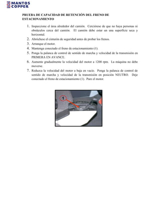 PRUEBA DE CAPACIDAD DE RETENCIÓN DEL FRENO DE
ESTACIONAMIENTO
1. Inspeccione el área alrededor del camión. Cerciórese de que no haya personas ni
obstáculos cerca del camión. El camión debe estar un una superficie seca y
horizontal.
2. Abróchese el cinturón de seguridad antes de probar los frenos.
3. Arranque el motor.
4. Mantenga conectado el freno de estacionamiento (1).
5. Ponga la palanca de control de sentido de marcha y velocidad de la transmisión en
PRIMERA EN AVANCE.
6. Aumente gradualmente la velocidad del motor a 1200 rpm. La máquina no debe
moverse.
7. Reduzca la velocidad del motor a baja en vacío. Ponga la palanca de control de
sentido de marcha y velocidad de la transmisión en posición NEUTRO. Deje
conectado el freno de estacionamiento (1). Pare el motor.
 