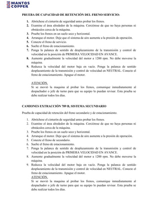 PRUEBA DE CAPACIDAD DE RETENCIÓN DEL FRENO SERVICIO:
1. Abróchese el cinturón de seguridad antes probar los frenos.
2. Examine el área alrededor de la máquina. Cerciórese de que no haya personas ni
obstáculos cerca de la máquina.
3. Pruebe los frenos en un suelo seco y horizontal.
4. Arranque el motor. Deje que el sistema de aire aumente a la presión de operación.
5. Conecte el freno de servicio.
6. Suelte el freno de estacionamiento.
7. Ponga la palanca de sentido de desplazamiento de la transmisión y control de
velocidad en la posición de PRIMERA VELOCIDAD EN AVANCE.
8. Aumente gradualmente la velocidad del motor a 1200 rpm. No debe moverse la
máquina.
9. Reduzca la velocidad del motor baja en vacío. Ponga la palanca de sentido
desplazamiento de la transmisión y control de velocidad en NEUTRAL. Conecte el
freno de estacionamiento. Apague el motor.
ATENCIÓN.
Si se movió la maquina al probar los frenos, comunique inmediatamente al
despachador o jefe de turno para que su equipo lo puedan revisar. Esta prueba se
debe realizar todos los días.
CAMIONES EXTRACCIÓN 789 B, SISTEMA SECUNDARIO
Prueba de capacidad de retención del freno secundario y de estacionamiento.
1. Abróchese el cinturón de seguridad antes probar los frenos.
2. Examine el área alrededor de la máquina. Cerciórese de que no haya personas ni
obstáculos cerca de la máquina.
3. Pruebe los frenos en un suelo seco y horizontal.
4. Arranque el motor. Deje que el sistema de aire aumente a la presión de operación.
5. Conecte el freno de secundario.
6. Suelte el freno de estacionamiento.
7. Ponga la palanca de sentido de desplazamiento de la transmisión y control de
velocidad en la posición de PRIMERA VELOCIDAD EN AVANCE.
8. Aumente gradualmente la velocidad del motor a 1200 rpm. No debe moverse la
máquina.
9. Reduzca la velocidad del motor baja en vacío. Ponga la palanca de sentido
desplazamiento de la transmisión y control de velocidad en NEUTRAL. Conecte el
freno de estacionamiento. Apague el motor.
ATENCIÓN.
Si se movió la maquina al probar los frenos, comunique inmediatamente al
despachador o jefe de turno para que su equipo lo puedan revisar. Esta prueba se
debe realizar todos los días.
 