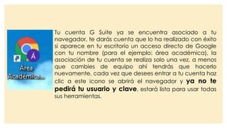 Tu cuenta G Suite ya se encuentra asociado a tu
navegador, te darás cuenta que lo ha realizado con éxito
si aparece en tu escritorio un acceso directo de Google
con tu nombre (para el ejemplo: área académica), la
asociación de tu cuenta se realiza solo una vez, a menos
que cambies de equipo ahí tendrás que hacerlo
nuevamente, cada vez que desees entrar a tu cuenta haz
clic a este icono se abrirá el navegador y ya no te
pedirá tu usuario y clave, estará lista para usar todas
sus herramientas.
 