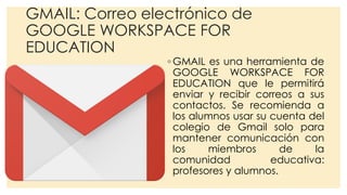 GMAIL: Correo electrónico de
GOOGLE WORKSPACE FOR
EDUCATION
◦ GMAIL es una herramienta de
GOOGLE WORKSPACE FOR
EDUCATION que le permitirá
enviar y recibir correos a sus
contactos. Se recomienda a
los alumnos usar su cuenta del
colegio de Gmail solo para
mantener comunicación con
los miembros de la
comunidad educativa:
profesores y alumnos.
 
