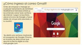 ¿Cómo ingreso al correo Gmail?
Antes de empezar a trabajar en
cualquier herramienta de GOOGLE
WORKSPACE FOR EDUCATION se
recomienda cerrar toda ventana
de internet, luego ir al escritorio,
ubicar el icono de Google y hacer
doble clic al que esta asociado a
su usuario:
Se abrirá una ventana mostrando
el navegador de Google Chrome,
en la barra de direcciones que
apunta la flecha digite la ruta:
mail.google.com
17) Aquí digite la ruta: mail.google.com
 