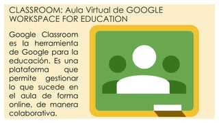 CLASSROOM: Aula Virtual de GOOGLE
WORKSPACE FOR EDUCATION
Google Classroom
es la herramienta
de Google para la
educación. Es una
plataforma que
permite gestionar
lo que sucede en
el aula de forma
online, de manera
colaborativa.
 