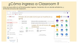¿Cómo ingreso a Classroom ?
◦ Una vez que estés en el Gmail puedes ingresar, haciendo clic en donde señalamos, y
entrando al ícono de Cassroom.
Primero clic en este ícono que se muestra en su
gmail
Luego clic en el íncono de
Classroom
 