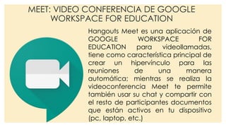 MEET: VIDEO CONFERENCIA DE GOOGLE
WORKSPACE FOR EDUCATION
Hangouts Meet es una aplicación de
GOOGLE WORKSPACE FOR
EDUCATION para videollamadas,
tiene como característica principal de
crear un hipervínculo para las
reuniones de una manera
automática; mientras se realiza la
videoconferencia Meet te permite
también usar su chat y compartir con
el resto de participantes documentos
que están activos en tu dispositivo
(pc, laptop, etc.)
 