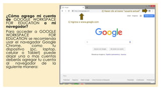 ¿Cómo agrego mi cuenta
de GOOGLE WORKSPACE
FOR EDUCATION a mi
navegador?
Para acceder a GOOGLE
WORKSPACE FOR
EDUCATION se recomienda
usar el navegador Google
Chrome, como tu
dispositivo (pc, laptop,
celular o Tablet) puede
alojar una o mas cuentas
deberás agregar tu cuenta
al navegador de la
siguiente manera:
 