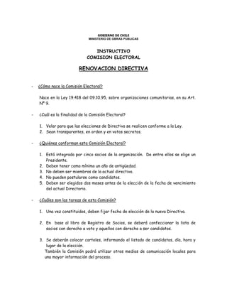 GOBIERNO DE CHILE
MINISTERIO DE OBRAS PUBLICAS
INSTRUCTIVO
COMISION ELECTORAL
RENOVACION DIRECTIVA
- ¿Cómo nace la Comisión Electoral?
Nace en la Ley 19.418 del 09.10.95, sobre organizaciones comunitarias, en su Art.
Nº 9.
- ¿Cuál es la finalidad de la Comisión Electoral?
1. Velar para que las elecciones de Directiva se realicen conforme a la Ley.
2. Sean transparentes, en orden y en votos secretos.
- ¿Quiénes conforman esta Comisión Electoral?
1. Está integrada por cinco socios de la organización. De entre ellos se elige un
Presidente.
2. Deben tener como mínimo un año de antigüedad.
3. No deben ser miembros de la actual directiva.
4. No pueden postularse como candidatos.
5. Deben ser elegidos dos meses antes de la elección de la fecha de vencimiento
del actual Directorio.
- ¿Cuáles son las tareas de esta Comisión?
1. Una vez constituidos, deben fijar fecha de elección de la nueva Directiva.
2. En base al libro de Registro de Socios, se deberá confeccionar la lista de
socios con derecho a voto y aquellos con derecho a ser candidatos.
3. Se deberán colocar carteles, informando el listado de candidatos, día, hora y
lugar de la elección.
También la Comisión podrá utilizar otros medios de comunicación locales para
una mayor información del proceso.
 