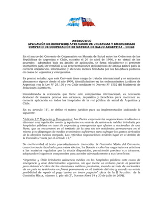 INSTRUCTIVO
APLICACIÓN DE BENEFICIOS ANTE CASOS DE URGENCIAS Y EMERGENCIAS
CONVENIO DE COOPERACIÓN EN MATERIA DE SALUD ARGENTINA – CHILE
En el marco del Convenio de Cooperación en Materia de Salud entre los Gobiernos de las
Repúblicas de Argentina y Chile, suscrito el 26 de abril de 1996, y en virtud de los
acuerdos adoptados bajo su ámbito de aplicación, se firma oficialmente el presente
Instructivo para ser remitido a las representaciones diplomáticas de ambos países para la
correcta orientación, información y atención médica brindada por los hospitales públicos
en casos de urgencias y emergencias.
Es preciso señalar, que este Convenio tiene rango de tratado internacional y se encuentra
plenamente vigente desde el año 1999, identificándose en los ordenamientos jurídicos de
Argentina con la Ley N° 25.130 y en Chile mediante el Decreto N° 1552 del Ministerio de
Relaciones Exteriores.
Considerando la relevancia que tiene este compromiso internacional, es necesario
destacar de manera precisa sus alcances, requisitos y beneficios para mantener su
correcta aplicación en todos los hospitales de la red pública de salud de Argentina y
Chile.
En su artículo 11°, se define el marco jurídico para su implementación indicando lo
siguiente:
“Artículo 11° Urgencias y Emergencias: Las Partes emprenderán negociaciones tendientes a
alcanzar una regulación común y equitativa en materia de asistencia médica brindada por
hospitales públicos en caso de urgencias y emergencias que afecten a nacionales de una
Parte, que se encuentren en el territorio de la otra sin ser residentes permanentes en el
mismo y no dispongan de medios económicos suficientes para sufragar los gastos derivados
de la atención médica otorgada. Las referidas negociaciones tendrán lugar en el ámbito de
la Comisión creada por el artículo 12.”
De conformidad al texto precedentemente transcrito, la Comisión Mixta del Convenio,
como instancia facultada para estos efectos, ha llevado a cabo las negociaciones relativas
a las materias reguladas por la citada disposición, permitiendo precisar sus alcances,
adoptando el siguiente compromiso para acceder adecuadamente a sus beneficios:
“Argentina y Chile brindarán asistencia médica en los hospitales públicos ante casos de
emergencia y ante determinadas urgencias, sin que medie un reclamo previo ni posterior
para obtener el cobro de las atenciones médicas prestadas, cuando se trate de nacionales
de un país no residentes en forma permanente en el territorio del otro y cuando no exista
posibilidad de repetir el pago contra un tercer pagador” (Acta de la II Reunión de la
Comisión Mixta, número 1, párrafo 2°, Buenos Aires 19 y 20 de julio de 2001).
 