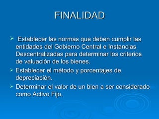 FINALIDAD Establecer las normas que deben cumplir las entidades del Gobierno Central e Instancias Descentralizadas para determinar los criterios de valuación de los bienes. Establecer el método y porcentajes de depreciación. Determinar el valor de un bien a ser considerado como Activo Fijo. 