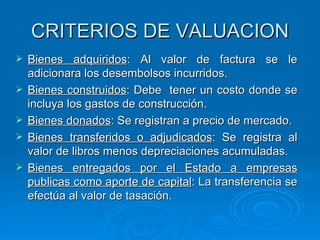CRITERIOS DE VALUACION Bienes adquiridos : Al valor de factura se le adicionara los desembolsos incurridos. Bienes construidos : Debe  tener un costo donde se incluya los gastos de construcción. Bienes donados : Se registran a precio de mercado. Bienes transferidos o adjudicados : Se registra al valor de libros menos depreciaciones acumuladas. Bienes entregados por el Estado a empresas publicas como aporte de capital : La transferencia se efectúa al valor de tasación. 